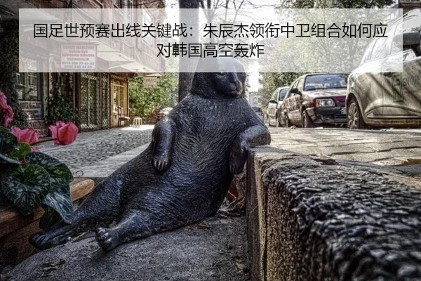 国足世预赛出线关键战：朱辰杰领衔中卫组合如何应对韩国高空轰炸