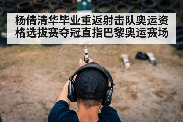 杨倩清华毕业重返射击队奥运资格选拔赛夺冠直指巴黎奥运赛场