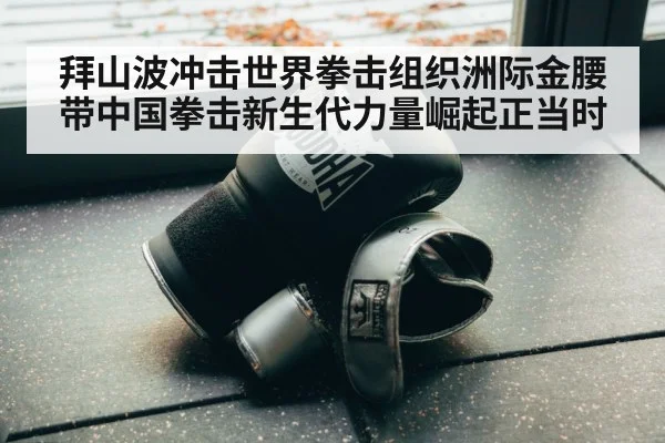 拜山波冲击世界拳击组织洲际金腰带中国拳击新生代力量崛起正当时