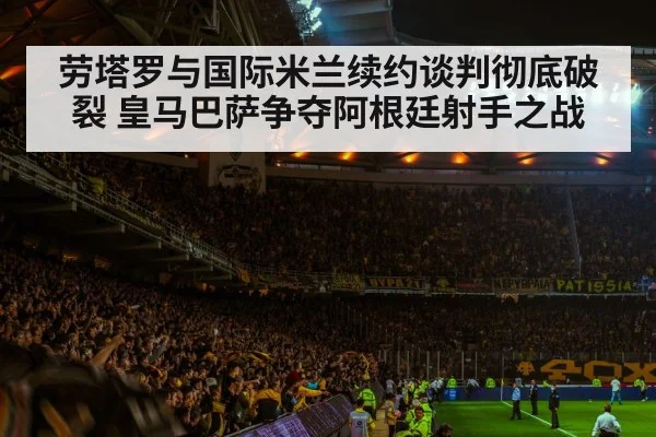 劳塔罗与国际米兰续约谈判彻底破裂 皇马巴萨争夺阿根廷射手之战