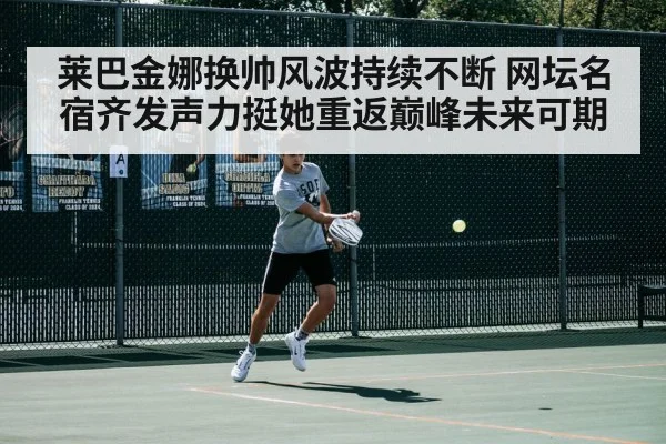 莱巴金娜换帅风波持续不断 网坛名宿齐发声力挺她重返巅峰未来可期